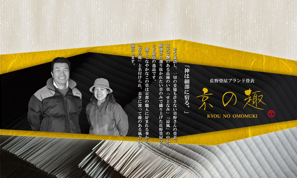 佐野畳屋ブランド表 京の趣 「神は細部に宿る。」そう豪語し、一切の妥協も許さない草野さんの畳表。丈夫で艶のある品種のい草「せとなみ」「涼風」の中から 厳選され選り抜かれたい草のみで織り上げた佐野畳屋ブラ ンド最高の逸品です。強くしなやかなこの草は京都の職人に好まれる事から 「京の趣」と名付けられ、長きに渡って趣のある風合いを 演出します。